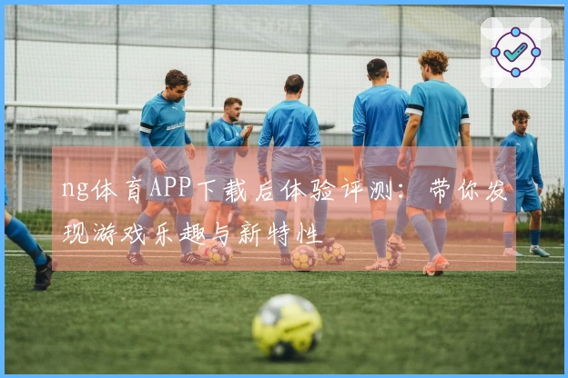 ng体育APP下载后体验评测:带你发现游戏乐趣与新特性