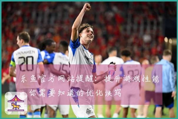 乐鱼官方网站提醒:提升游戏性能,你需要知道的优化诀窍